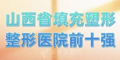 山西省填充塑形整形医院前十强？实力派医院名单了解