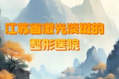 江苏省激光淡斑的整形医院有哪些？盘点医院名单详情