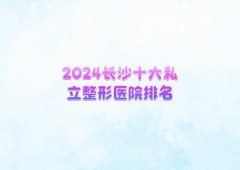 2024长沙十大私立整形医院排名？前三名榜单值得收藏