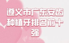 遵义市广东安齿种植牙医生排行？实力医生上榜查看