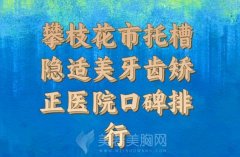 2024年攀枝花市托槽隐适美牙齿矫正医院_口碑排行榜前十强口碑解读