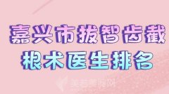 嘉兴市拔智齿截根术医生排名？前十强医生名单查看