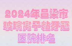 2024年吕梁市玻璃离子粘牙冠医院排名？实力医院上榜