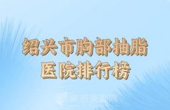 绍兴市胸部抽脂手术多少钱？更新口碑医院名单查看