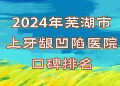 芜湖市上牙龈凹陷医院口碑排名好不好？医院实力和口碑评价更新