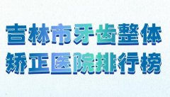 吉林市牙齿整体矫正医院排行榜？分享人气医院榜单