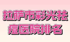 拉萨市彩光祛痘医院排名？优选实力医院名单