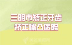 三明市矫正牙齿矫正嘴凸医院上榜清单前十如何？实力医院名单测评