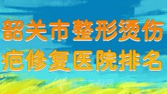 韶关市整形烫伤疤修复医院排名？严选热门医院上榜