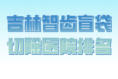 吉林智齿盲袋切除医院排名有哪些？曝光人气医院资料