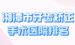 湘潭市牙齿矫正手术医院排名哪家好？精选几家实力医院榜单