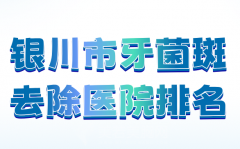 银川市牙菌斑去除医院排名哪家好？分享几家实力强医院榜单