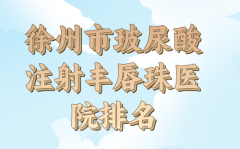 徐州市玻尿酸注射丰唇珠医院上榜名单公布，前十医院一一了解