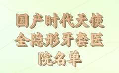 国产时代天使全隐形牙套医院详细介绍，哪些医院上榜？