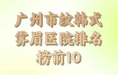 广州市纹韩式雾眉医院排名TOP10参考，综合口碑和技术盘点