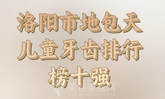 洛阳市地包天儿童牙齿医生排名榜参考，医生哪个好？实力汇总