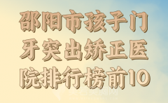 邵阳市孩子门牙突出矫正医院排行榜前10公布，附口碑医生推荐