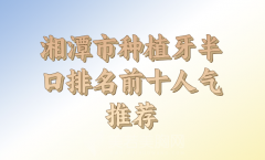 湘潭市种植牙半口医生排名强榜前10名预览，附上top10医生名单